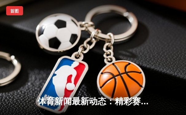 体育新闻最新动态：精彩赛事回顾