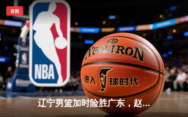 辽宁男篮加时险胜广东，赵继伟33+8+5率队挺进总决赛