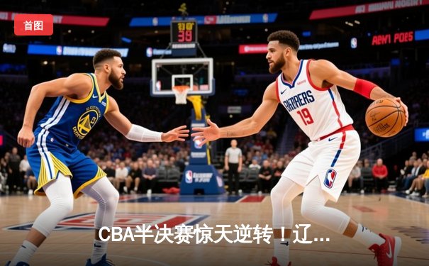 CBA半决赛惊天逆转！辽宁本钢加时险胜广东宏远，赵继伟砍下35分创生涯新高