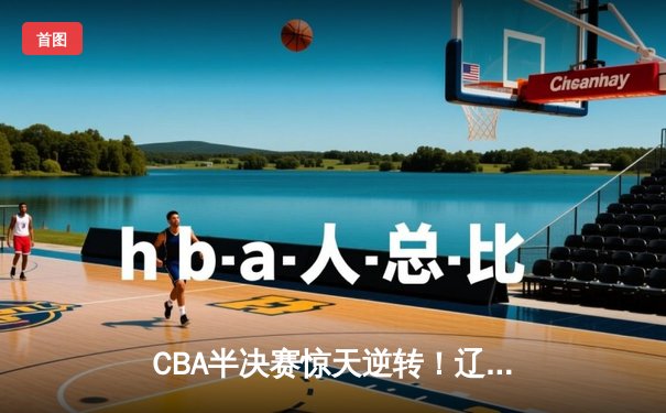 CBA半决赛惊天逆转！辽宁本钢加时险胜广东宏远，赵继伟砍下35分创生涯新高